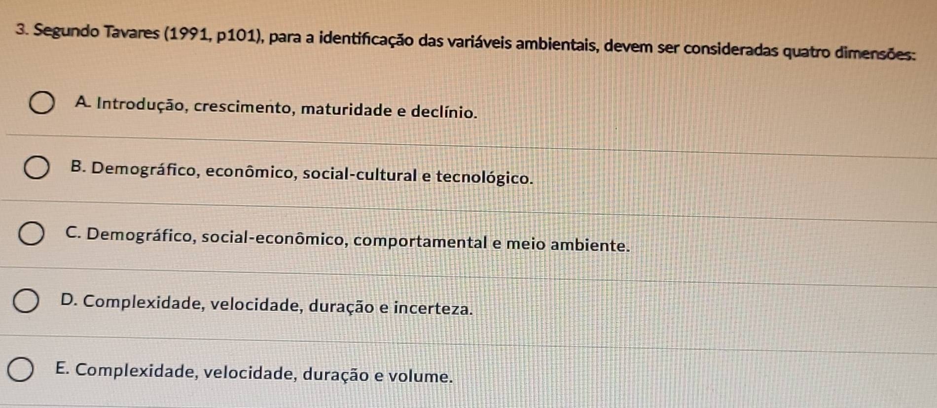 Segundo Tavares (1991, p101), para a identificação das variáveis ambientais, devem ser consideradas quatro dimensões:
A Introdução, crescimento, maturidade e declínio.
B. Demográfico, econômico, social-cultural e tecnológico.
C. Demográfico, social-econômico, comportamental e meio ambiente.
D. Complexidade, velocidade, duração e incerteza.
E. Complexidade, velocidade, duração e volume.