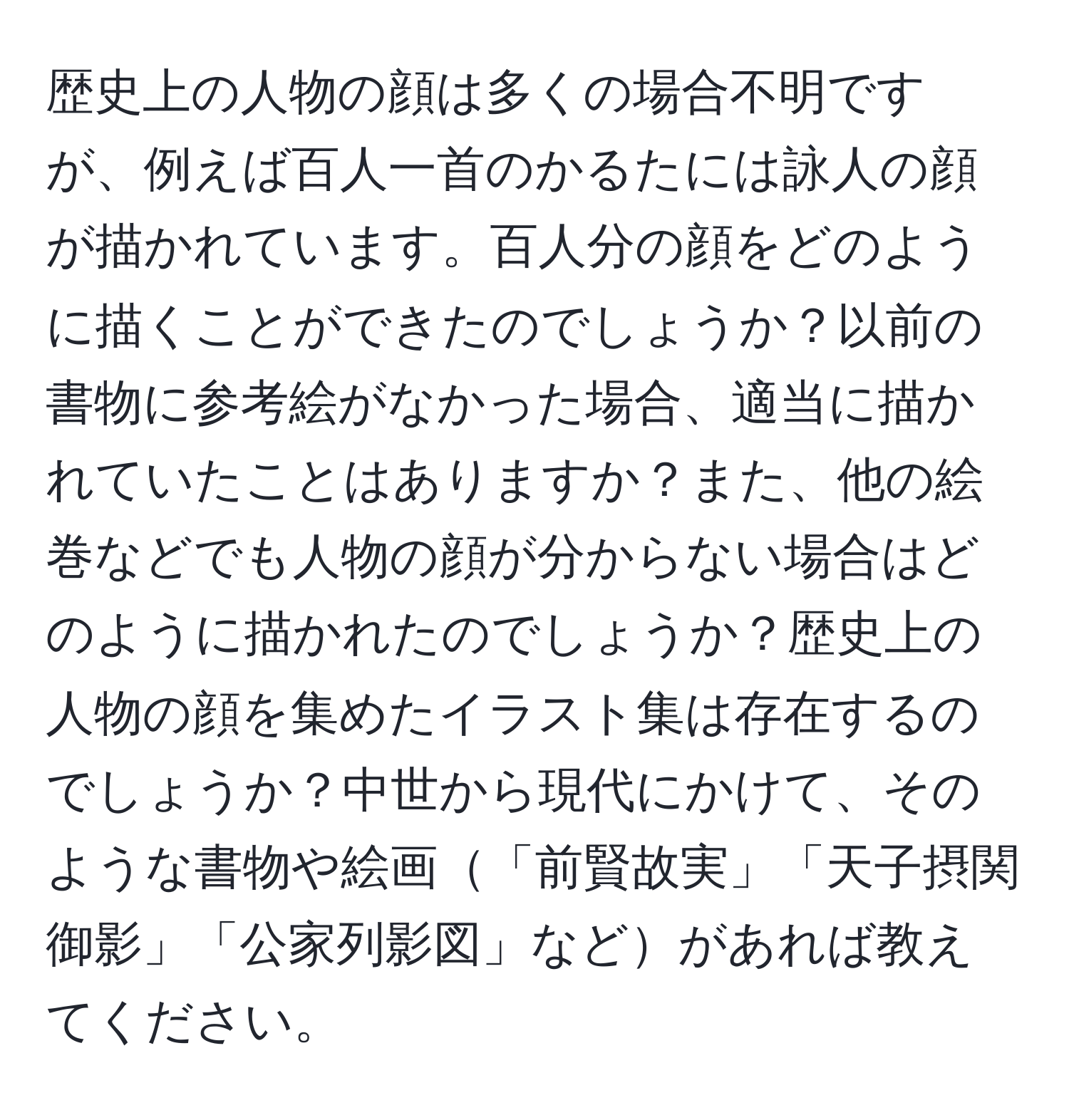 歴史上の人物の顔は多くの場合不明ですが、例えば百人一首のかるたには詠人の顔が描かれています。百人分の顔をどのように描くことができたのでしょうか？以前の書物に参考絵がなかった場合、適当に描かれていたことはありますか？また、他の絵巻などでも人物の顔が分からない場合はどのように描かれたのでしょうか？歴史上の人物の顔を集めたイラスト集は存在するのでしょうか？中世から現代にかけて、そのような書物や絵画「前賢故実」「天子摂関御影」「公家列影図」などがあれば教えてください。