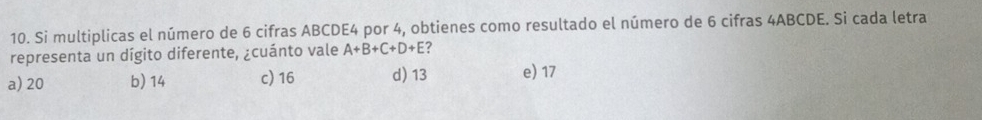 Si multiplicas el número de 6 cifras ABCDE4 por 4, obtienes como resultado el número de 6 cifras 4ABCDE. Si cada letra
representa un dígito diferente, ¿cuánto vale A+B+C+D+E ?
a) 20 b) 14 c) 16 d) 13 e) 17