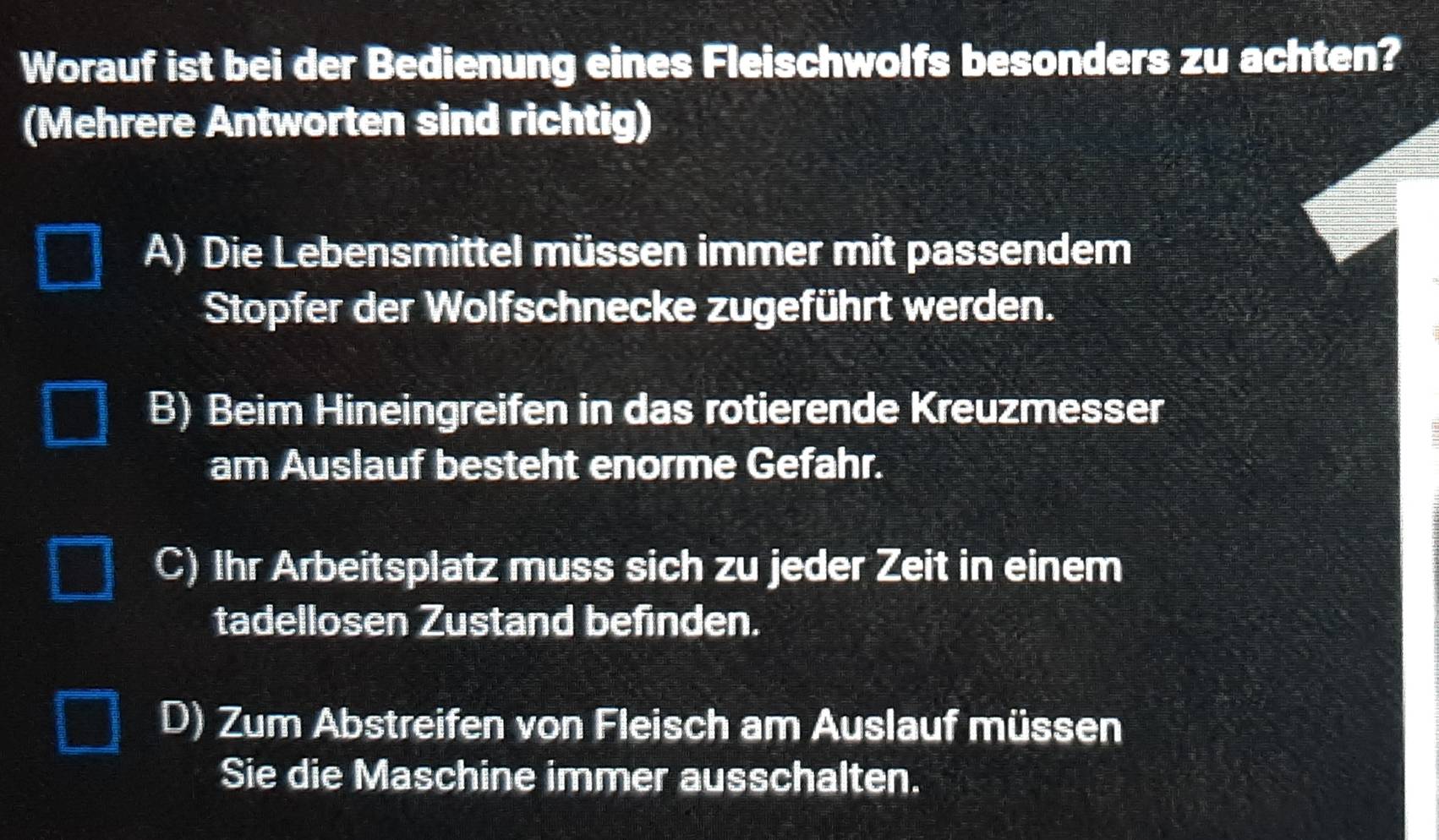 Worauf ist bei der Bedienung eines Fleischwolfs besonders zu achten?
(Mehrere Antworten sind richtig)
A) Die Lebensmittel müssen immer mit passendem
Stopfer der Wolfschnecke zugeführt werden.
B) Beim Hineingreifen in das rotierende Kreuzmesser
am Auslauf besteht enorme Gefahr.
C) Ihr Arbeitsplatz muss sich zu jeder Zeit in einem
tadellosen Zustand befinden.
D) Zum Abstreifen von Fleisch am Auslauf müssen
Sie die Maschine immer ausschalten.