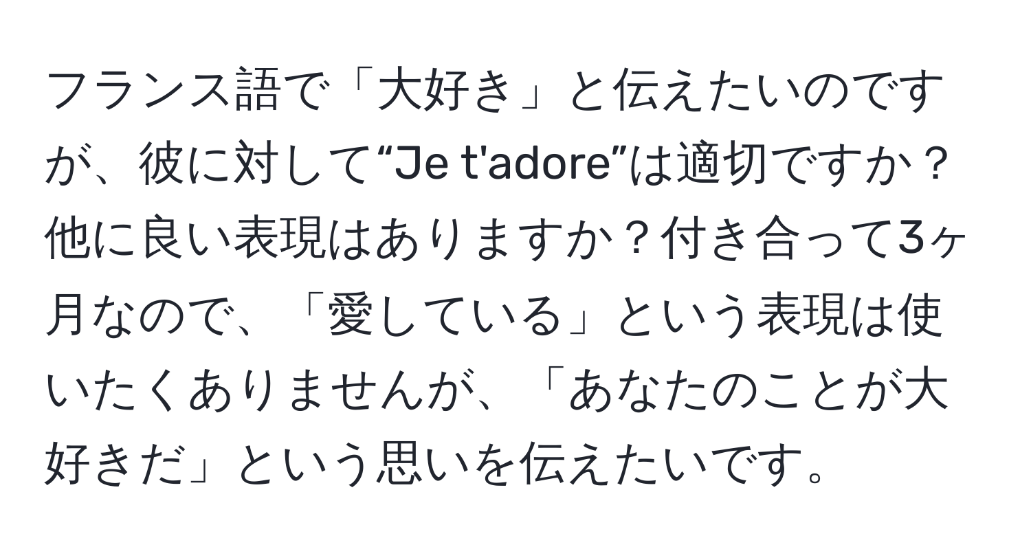 フランス語で「大好き」と伝えたいのですが、彼に対して“Je t'adore”は適切ですか？他に良い表現はありますか？付き合って3ヶ月なので、「愛している」という表現は使いたくありませんが、「あなたのことが大好きだ」という思いを伝えたいです。