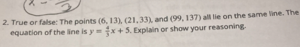 True or false: The points (6,13), (21,33) , and (99,137) all lie on the same line. The
equation of the line is y= 4/3 x+5. Explain or show your reasoning.