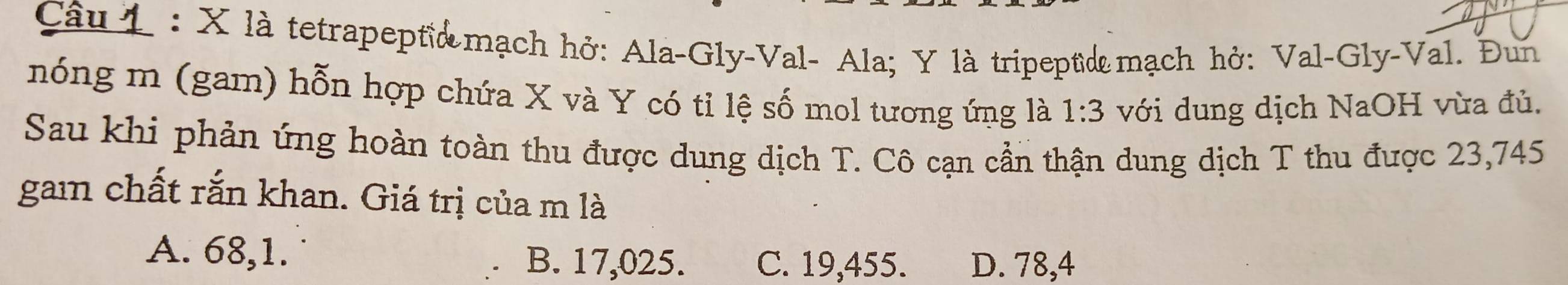 là tetrapept& mạch hở: Ala-Gly-Val- Ala; Y là tripeptiæ mạch hở: Val-Gly-Val. Đun
nóng m (gam) hỗn hợp chứa X và Y có tỉ lệ số mol tương ứng là 1:3 với dung dịch NaOH vừa đủ.
Sau khi phản ứng hoàn toàn thu được dung dịch T. Cô cạn cần thận dung dịch T thu được 23,745
gam chất rắn khan. Giá trị của m là
A. 68,1. B. 17,025. C. 19,455. D. 78,4