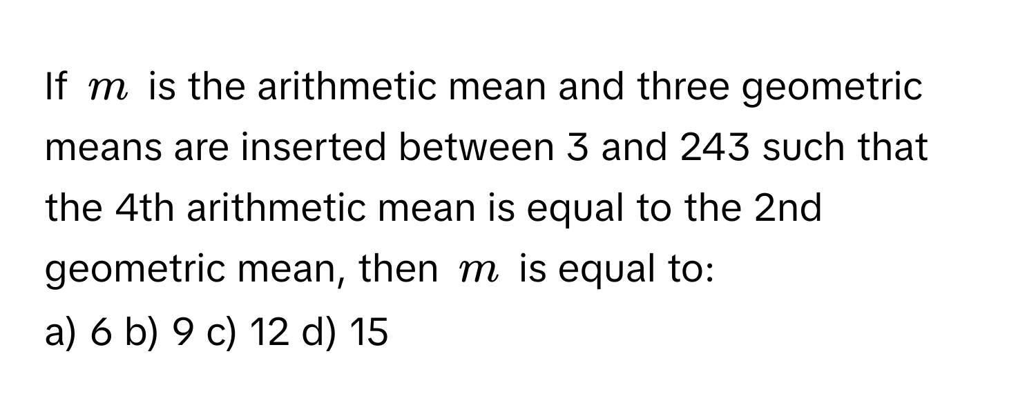 If $m$ is the arithmetic mean and three geometric means are inserted between 3 and 243 such that the 4th arithmetic mean is equal to the 2nd geometric mean, then $m$ is equal to:

a) 6 b) 9 c) 12 d) 15