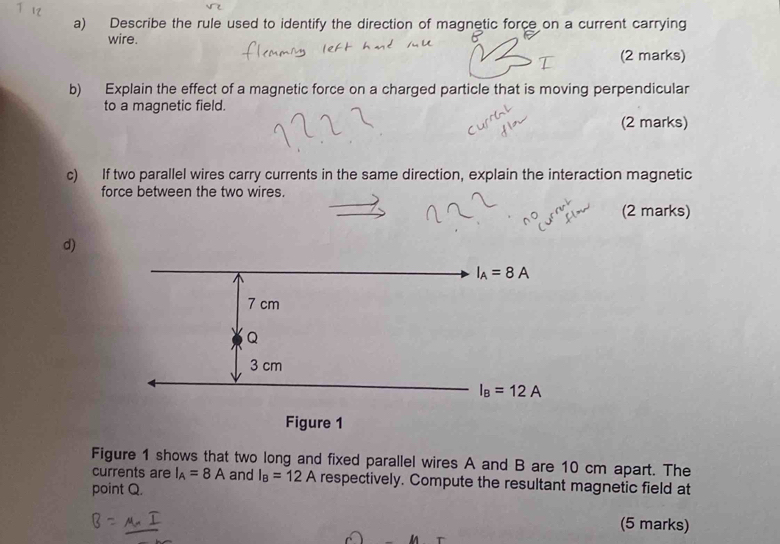 Describe the rule used to identify the direction of magnetic force on a current carrying
wire.
(2 marks)
b) Explain the effect of a magnetic force on a charged particle that is moving perpendicular
to a magnetic field.
(2 marks)
c) If two parallel wires carry currents in the same direction, explain the interaction magnetic
force between the two wires.
(2 marks)
d)
Figure 1 shows that two long and fixed parallel wires A and B are 10 cm apart. The
currents are I_A=8A and I_B=12A respectively. Compute the resultant magnetic field at
point Q.
(5 marks)