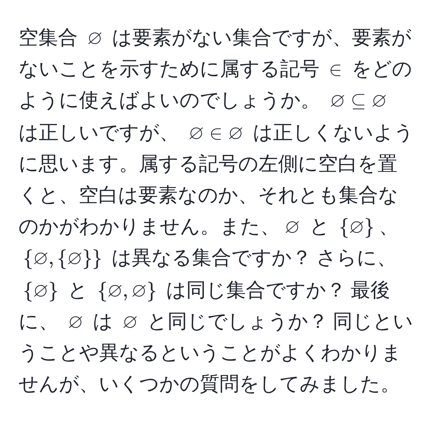 空集合 $varnothing$ は要素がない集合ですが、要素がないことを示すために属する記号 $∈$ をどのように使えばよいのでしょうか。 $varnothing ⊂eq varnothing$ は正しいですが、 $varnothing ∈ varnothing$ は正しくないように思います。属する記号の左側に空白を置くと、空白は要素なのか、それとも集合なのかがわかりません。また、$varnothing$ と $varnothing$、$varnothing, varnothing$ は異なる集合ですか？ さらに、 $varnothing$ と $varnothing, varnothing$ は同じ集合ですか？ 最後に、 $varnothing$ は $varnothing$ と同じでしょうか？ 同じということや異なるということがよくわかりませんが、いくつかの質問をしてみました。