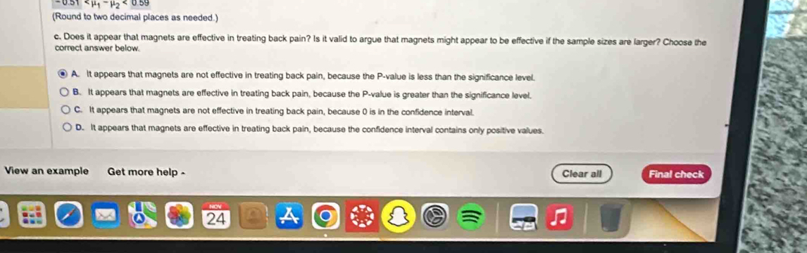 <0.59
(Round to two decimal places as needed.)
c. Does it appear that magnets are effective in treating back pain? Is it valid to argue that magnets might appear to be effective if the sample sizes are larger? Choose the
correct answer below.
A. It appears that magnets are not effective in treating back pain, because the P -value is less than the significance level.
B. It appears that magnets are effective in treating back pain, because the P -value is greater than the significance level.
C. It appears that magnets are not effective in treating back pain, because 0 is in the confidence interval.
D. It appears that magnets are effective in treating back pain, because the confidence interval contains only positive values.
View an example Get more help - Clear all Final check
NOV
a 24