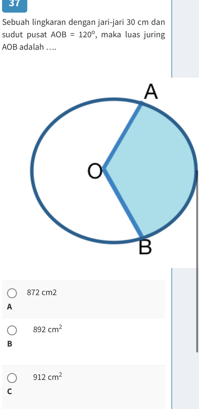 Sebuah lingkaran dengan jari-jari 30 cm dan
sudut pusat AOB=120° , maka luas juring
AOB adalah ….
872 cm2
A
892cm^2
B
912cm^2
C