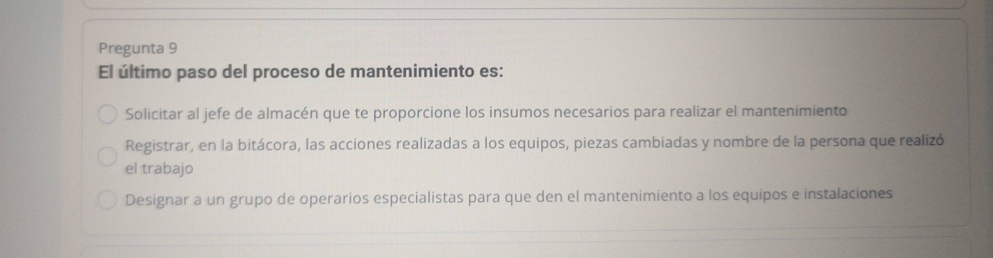 Pregunta 9
El último paso del proceso de mantenimiento es:
Solicitar al jefe de almacén que te proporcione los insumos necesarios para realizar el mantenimiento
Registrar, en la bitácora, las acciones realizadas a los equipos, piezas cambiadas y nombre de la persona que realizó
el trabajo
Designar a un grupo de operarios especialistas para que den el mantenimiento a los equipos e instalaciones