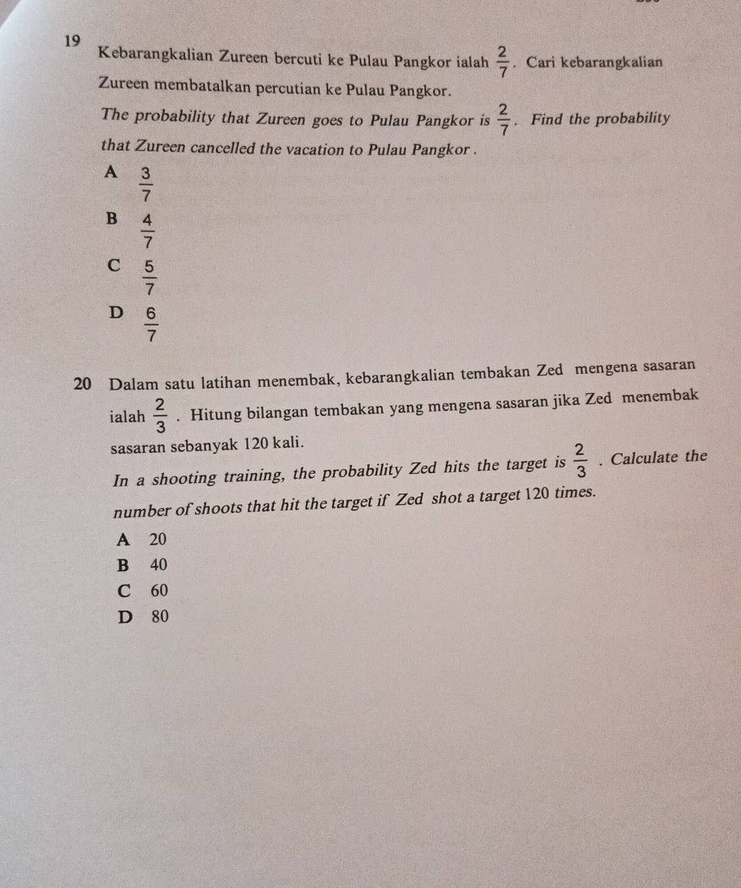 Kebarangkalian Zureen bercuti ke Pulau Pangkor ialah  2/7 . Cari kebarangkalian
Zureen membatalkan percutian ke Pulau Pangkor.
The probability that Zureen goes to Pulau Pangkor is  2/7 . Find the probability
that Zureen cancelled the vacation to Pulau Pangkor .
A  3/7 
B  4/7 
C  5/7 
D  6/7 
20 Dalam satu latihan menembak, kebarangkalian tembakan Zed mengena sasaran
ialah  2/3 . Hitung bilangan tembakan yang mengena sasaran jika Zed menembak
sasaran sebanyak 120 kali.
In a shooting training, the probability Zed hits the target is  2/3 . Calculate the
number of shoots that hit the target if Zed shot a target 120 times.
A 20
B 40
C 60
D 80