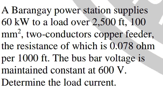 A Barangay power station supplies
60 kW to a load over 2,500 ft, 100
mm^2 , two-conductors copper feeder, 
the resistance of which is 0.078 ohm
per 1000 ft. The bus bar voltage is 
maintained constant at 600 V. 
Determine the load current.