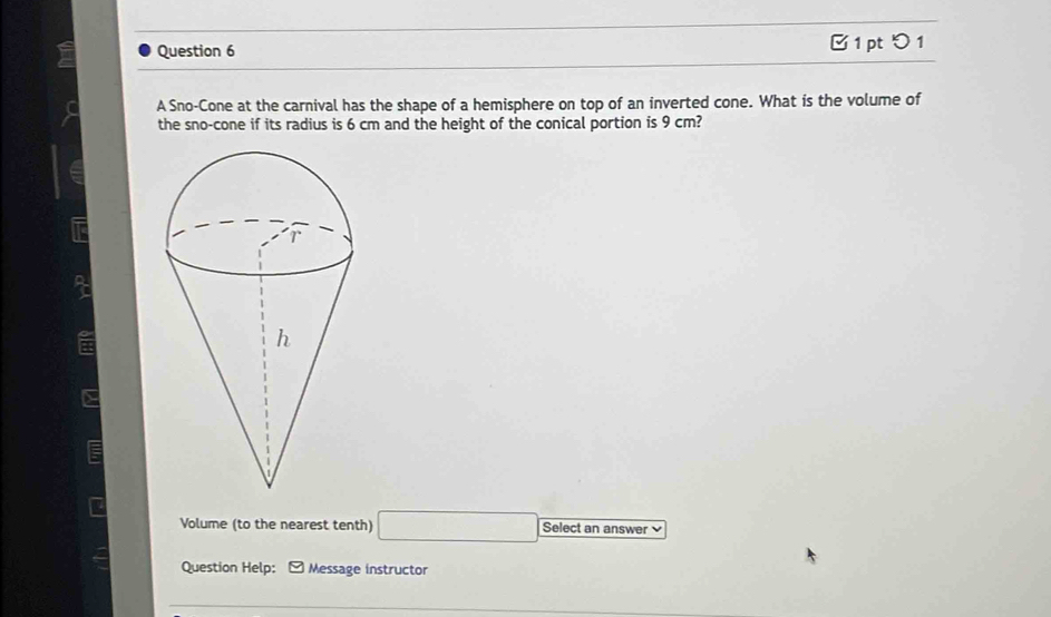 □ 1 pt つ 1 
A Sno-Cone at the carnival has the shape of a hemisphere on top of an inverted cone. What is the volume of 
the sno-cone if its radius is 6 cm and the height of the conical portion is 9 cm? 
a 
Volume (to the nearest tenth) □ Select an answer 
Question Help: Message instructor 
_