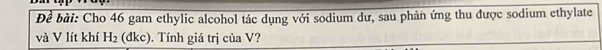 Đề bài: Cho 46 gam ethylic alcohol tác dụng với sodium dư, sau phản ứng thu được sodium ethylate 
và V lít khí H_2 (dkc). Tính giá trị của V?