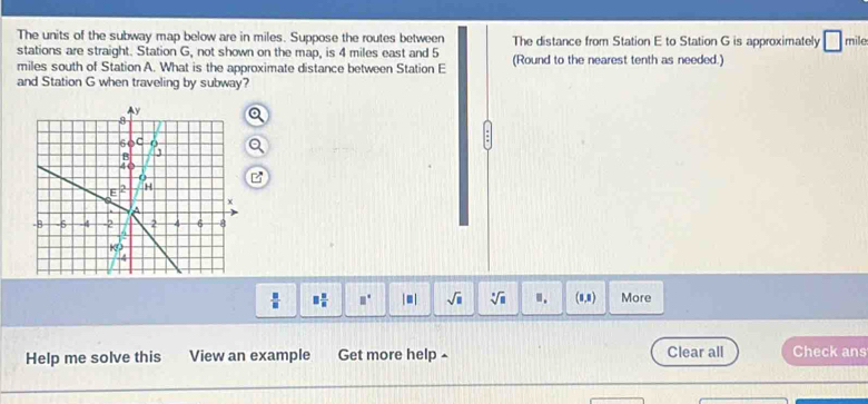 The units of the subway map below are in miles. Suppose the routes between The distance from Station E to Station G is approximately □ mile
stations are straight. Station G, not shown on the map, is 4 miles east and 5
miles south of Station A. What is the approximate distance between Station E (Round to the nearest tenth as needed.) 
and Station G when traveling by subway?
 □ /□   □  □ /□   □° |□ | sqrt(□ ) sqrt[□](□ ) ". (0,8) More 
Help me solve this View an example Get more help ^ Clear all Check ans