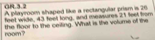 GR.3.2 
A playroom shaped like a rectangular prism is 26
feet wide, 43 feet long, and measures 21 feet from 
the floor to the ceiling. What is the volume of the 
room?