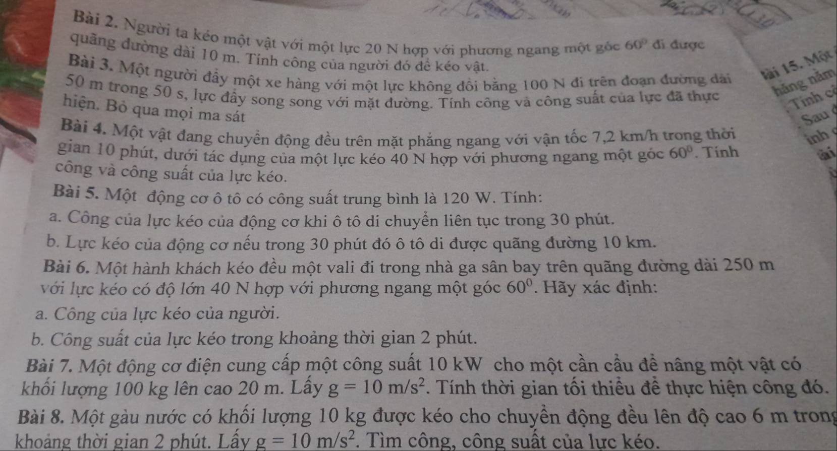 Người ta kéo một vật với một lực 20 N hợp với phương ngang một gốc 60° đi được
quảng dường dài 10 m. Tính công của người đó để kéo vật.
Bài 3. Một người đầy một xe hàng với một lực không đồi bằng 100 N đi trên đoạn đường dài lài 15. Một
hǎng nằm
50 m trong 50 s, lực đầy song song với mặt đường. Tính công và công suất của lực đã thực Tính cỉ
hiện. Bỏ qua mọi ma sát
Sau 
Bài 4. Một vật đang chuyền động đều trên mặt phẳng ngang với vận tốc 7,2 km/h trong thời inh
gian 10 phút, dưới tác dụng của một lực kéo 40 N hợp với phương ngang một góc 60°. Tính ài
công và công suất của lực kéo.
a
Bài 5. Một động cơ ô tô có công suất trung bình là 120 W. Tính:
a. Công của lực kéo của động cơ khi ô tô di chuyển liên tục trong 30 phút.
b. Lực kéo của động cơ nếu trong 30 phút đó ô tô di được quãng đường 10 km.
Bài 6. Một hành khách kéo đều một vali đi trong nhà ga sân bay trên quãng đường dài 250 m
với lực kéo có độ lớn 40 N hợp với phương ngang một góc 60°. Hãy xác định:
a. Công của lực kéo của người.
b. Công suất của lực kéo trong khoảng thời gian 2 phút.
Bài 7. Một động cơ điện cung cấp một công suất 10 kW cho một cần cầu để nâng một vật có
khối lượng 100 kg lên cao 20 m. Lấy g=10m/s^2. Tính thời gian tối thiểu để thực hiện công đó.
Bài 8. Một gàu nước có khối lượng 10 kg được kéo cho chuyền động đều lên độ cao 6 m trong
khoảng thời gian 2 phút. Lấy g=10m/s^2. Tìm công, công suất của lực kéo.