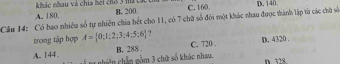 khác nhau và chia hết cho 3 mà các cí
A. 180. B. 200. C. 160.
D. 140.
Câu 14: Có bao nhiêu số tự nhiên chia hết cho 11, có 7 chữ số đôi một khác nhau được thành lập từ các chữ số
trong tập hợp A= 0;1;2;3;4;5;6 ?
C. 720. D. 4320.
A. 144. B. 288.
nhiên chẵn gồm 3 chữ số khác nhau.
D. 328.