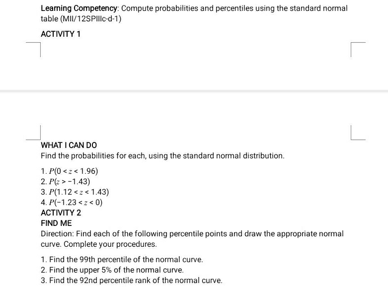 Learning Competency: Compute probabilities and percentiles using the standard normal 
table (MII/12SPIIIc-d-1) 
ACTIVITY 1 
WHAT I CAN DO 
Find the probabilities for each, using the standard normal distribution. 
1. P(0
2. P(z>-1.43)
3. P(1.12
4. P(-1.23
ACTIVITY 2 
FIND ME 
Direction: Find each of the following percentile points and draw the appropriate normal 
curve. Complete your procedures. 
1. Find the 99th percentile of the normal curve. 
2. Find the upper 5% of the normal curve. 
3. Find the 92nd percentile rank of the normal curve.