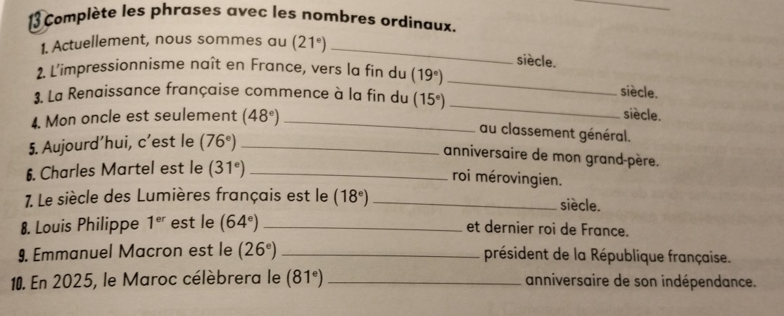 Complète les phrases avec les nombres ordinaux. 
1. Actuellement, nous sommes au (21^e) _ 
siècle. 
2. L'impressionnisme naît en France, vers la fin du (19^e) _siècle. 
3. La Renaissance française commence à la fin du (15^e) _ 
4. Mon oncle est seulement (48^e) _ 
siècle. 
au classement général. 
5. Aujourd’hui, c’est le (76^e) _ 
anniversaire de mon grand-père. 
6. Charles Martel est le (31^e) _ 
roi mérovingien. 
7. Le siècle des Lumières français est le (18^e) _ 
siècle. 
8. Louis Philippe 1^(er) est le (64^e) _et dernier roi de France. 
9. Emmanuel Macron est le (26^e) _président de la République française. 
10. En 2025, le Maroc célèbrera le (81^e) _anniversaire de son indépendance.