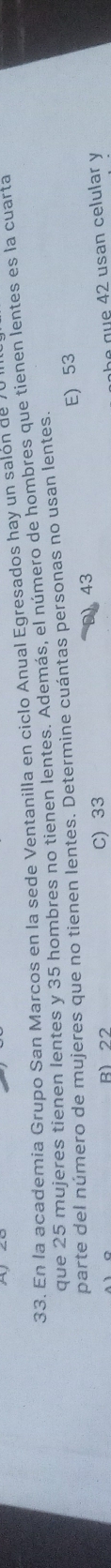 En la academia Grupo San Marcos en la sede Ventanilla en ciclo Anual Egresados hay un salón de
que 25 mujeres tienen lentes y 35 hombres no tienen lentes. Además, el número de hombres que tienen lentes es la cuarta
parte del número de mujeres que no tienen lentes. Determine cuántas personas no usan lentes.
E) 53
43
R1 22 C) 33
be gue 42 usan celular y