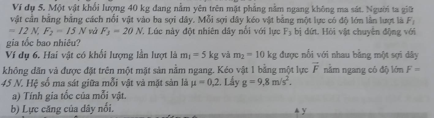 Ví dụ 5. Một vật khối lượng 40 kg đang nằm yên trên mặt phẳng nằm ngang không ma sát. Người ta giữ 
vật cần bằng bằng cách nối vật vào ba sợi dây. Mỗi sợi dây kéo vật bằng một lực có độ lớn lần lượt là F_1
=12N, F_2=15N và F_3=20N. C. Lúc này đột nhiên dây nổi với lực F_3 bị dứt. Hỏi vật chuyên động với 
gia tốc bao nhiêu? 
Ví dụ 6. Hai vật có khối lượng lần lượt là m_1=5kg và m_2=10kg được nổi với nhau băng một sợi dây 
không dãn và được đặt trên một mặt sản nằm ngang. Kéo vật 1 bằng một lực vector F nằm ngang có độ lớn F=
45 N. Hệ số ma sát giữa mỗi vật và mặt sản là mu =0,2. Lấy g=9,8m/s^2. 
a) Tính gia tốc của mỗi vật. 
b) Lực căng của dây nối. 
y