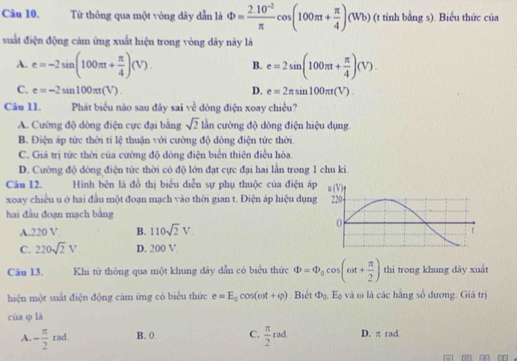 Từ thông qua một vòng dây dẫn là Phi = (2.10^(-2))/π  cos (100π t+ π /4 )(Wb) (t tính bằng s). Biểu thức của
suất điện động cảm ứng xuất hiện trong vòng dây này là
A. e=-2sin (100π t+ π /4 )(V). e=2sin (100π t+ π /4 )(V).
B.
C. e=-2sin 100π t(V). D. e=2π sin 100π t(V).
Câu 11. Phát biểu nào sau đây sai về dòng điện xoay chiều?
A. Cường độ dòng điện cực đại bằng sqrt(2) lần cường độ dòng điện hiệu dụng.
B. Điện áp tức thời tỉ lệ thuận với cường độ dòng điện tức thời.
C. Giả trị tức thời của cường độ dòng điện biển thiên điều hòa.
D. Cường độ dòng điện tức thời có độ lớn đạt cực đại hai lần trong 1 chu ki.
Câu 12.  Hình bên là đồ thị biểu diễn sự phụ thuộc của điện áp
xoay chiều u ở hai đầu một đoạn mạch vào thời gian t. Điện áp hiệu dụng
hai đầu đoạn mạch bằng
A.220 V B. 110sqrt(2)V.
C. 220sqrt(2)V D. 200 V
Câu 13. Khi từ thông qua một khung dây dẫn có biểu thức Phi =Phi _0cos (omega t+ π /2 ) thì trong khung dây xuất
hiện một suất điện động cảm ứng có biểu thức e=E_0cos (omega t+varphi ) Biết Phi _0.E_0 và ω là các hằng số dương. Giá trị
cùa φ là
A. - π /2  rad. B. 0. C.  π /2 rad. D. π rad