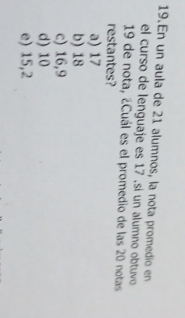 En un aula de 21 alumnos, la nota promedio en
el curso de lenguaje es 17 ,si un alumno obtuvo
19 de nota, ¿Cuál es el promedio de las 20 notas
restantes?
a) 17
b) 18
c) 16,9
d) 10
e) 15,2