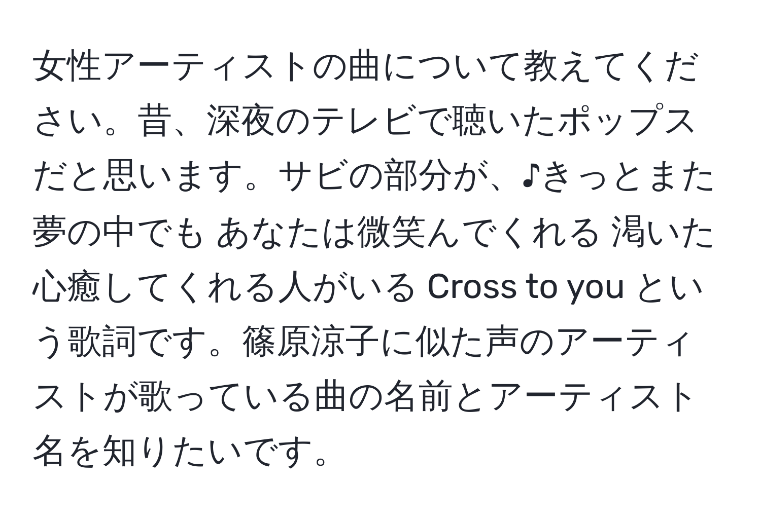 女性アーティストの曲について教えてください。昔、深夜のテレビで聴いたポップスだと思います。サビの部分が、♪きっとまた夢の中でも あなたは微笑んでくれる 渇いた心癒してくれる人がいる Cross to you という歌詞です。篠原涼子に似た声のアーティストが歌っている曲の名前とアーティスト名を知りたいです。