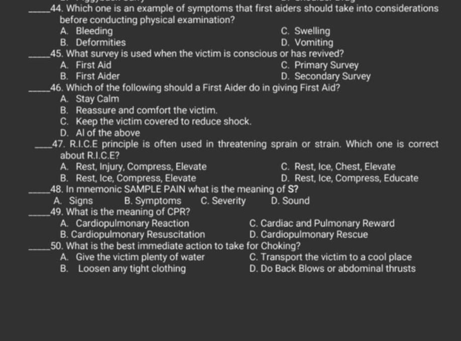 Which one is an example of symptoms that first aiders should take into considerations
before conducting physical examination?
A. Bleeding C. Swelling
B. Deformities D. Vomiting
_45. What survey is used when the victim is conscious or has revived?
A. First Aid C. Primary Survey
B. First Aider D. Secondary Survey
_46. Which of the following should a First Aider do in giving First Aid?
A. Stay Calm
B. Reassure and comfort the victim.
C. Keep the victim covered to reduce shock.
D. Al of the above
_47. R.I.C.E principle is often used in threatening sprain or strain. Which one is correct
about R.I.C.E?
A. Rest, Injury, Compress, Elevate C. Rest, Ice, Chest, Elevate
B. Rest, Ice, Compress, Elevate D. Rest, Ice, Compress, Educate
_48. In mnemonic SAMPLE PAIN what is the meaning of S?
A. Signs B. Symptoms C. Severity D. Sound
_49. What is the meaning of CPR?
A. Cardiopulmonary Reaction C. Cardiac and Pulmonary Reward
B. Cardiopulmonary Resuscitation D. Cardiopulmonary Rescue
_50. What is the best immediate action to take for Choking?
A. Give the victim plenty of water C. Transport the victim to a cool place
B. Loosen any tight clothing D. Do Back Blows or abdominal thrusts