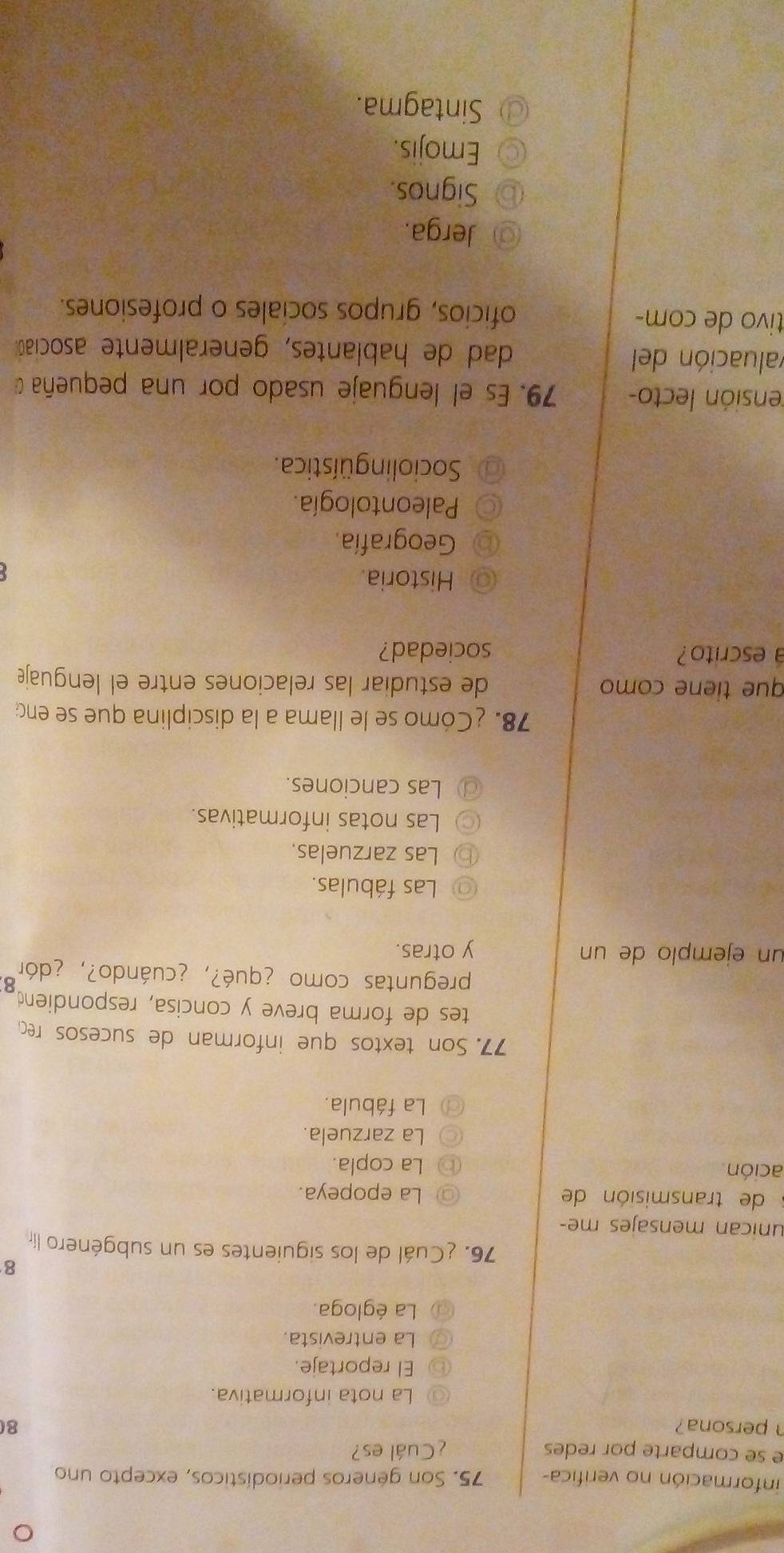 información no verifica- 75. Son géneros periodísticos, excepto uno
e se comparte por redes ¿Cuál es?
persona? 80
La nota informativa.
El reportaje.
La entrevista.
La égloga.
8
76. ¿Cuál de los siguientes es un subgénero lír
unican mensajes me-
de transmisión de La epopeya.
ación La copla.
La zarzuela.
La fábula.
77. Son textos que informan de sucesos rec
tes de forma breve y concisa, respondiend
preguntas como ¿qué?, ¿cuándo?, ¿dór 8
un ejemplo de un y otras.
Las fábulas.
Las zarzuelas.
Las notas informativas.
Las canciones.
78. ¿Cómo se le llama a la disciplina que se en
que tiene como de estudiar las relaciones entre el lenguaje
a escrito? sociedad?
Historia.
Geografía.
Paleontología.
Socioling üística.
lensión lecto- 79. Es el lenguaje usado por una pequeña 
valuación del dad de hablantes, generalmente asociaó.
tivo de com- oficios, grupos sociales o profesiones.
Jerga.
Signos.
Emojis.
Sintagma.