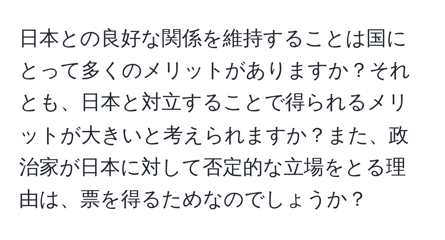 日本との良好な関係を維持することは国にとって多くのメリットがありますか？それとも、日本と対立することで得られるメリットが大きいと考えられますか？また、政治家が日本に対して否定的な立場をとる理由は、票を得るためなのでしょうか？