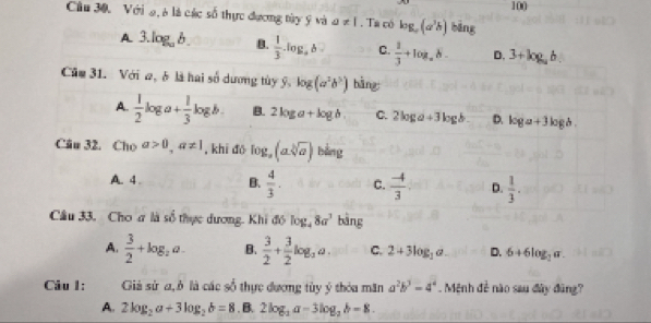 100 
Câu 30. Với 9, 6 là các số thực đương tày ý và a!= 1. Ta có log _a(a^3b) bāng
A 3.log _ab. B.  1/3 .log ,b C.  1/3 +log _ab. D. 3+log ,b
Căm 31. Với a, là hai số dương tùy widehat y,log (a^2b^3) bǎng
A.  1/2 log a+ 1/3 log b. B. 2log a+log b C. 2log a+3log b D. log a+3log b. 
Cău 32. Cho a>0, a!= 1 , khi đō log _a(asqrt[b](a)) bằng
A. 4 B.  4/3 . C.  (-4)/3  D.  1/3 . 
Câu 33, Cho ơ là số thực dương. Khi đổ log _48a^3 bàng
A.  3/2 +log _2a. B.  3/2 + 3/2 log _2a. C. 2+3log _1a D. 6+6log _2a
Câu 1: Giả sử a, ở là các số thực đương tùy ý thỏa măn a^2b^3=4^4 Mệnh đề nào sau đây đũng?
A. 2log _2a+3log _2b=8. B. 2log _3a-3log _2b=8.