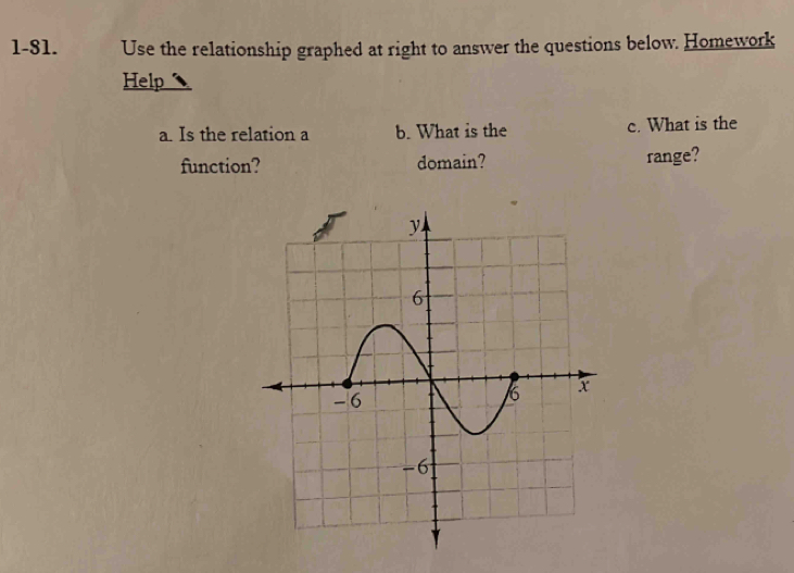 1-81. Use the relationship graphed at right to answer the questions below. Homework 
Help 
a. Is the relation a b. What is the c. What is the 
function? domain? range?