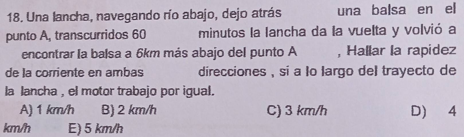 Una lancha, navegando río abajo, dejo atrás una balsa en el
punto A, transcurridos 60 minutos la lancha da la vuelta y volvió a
encontrar la balsa a 6km más abajo del punto A , Hallar la rapidez
de la corriente en ambas direcciones , sí a lo largo del trayecto de
la lancha , el motor trabajo por igual.
A) 1 km/h B) 2 km/h C) 3 km/h D) 4
km/h E) 5 km/h