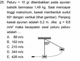 Peluru =10 gr ditembakkan pada ayunan
balistik bermassa 1,49 kg. Saat mencapai
tinggi maksimum, kawat membentuk sudut
60° dengan vertikal (lihat gambar). Panjang
kawat ayunan adalah 0,2 m. Jika g=9,8
m/s^2 maka kecepatan awal peluru peluru
adalah ...
A. 88 m/s
B. 162 m/s 60°
C. 210 m/s.
D. 344 m/s
E. 426 m/s