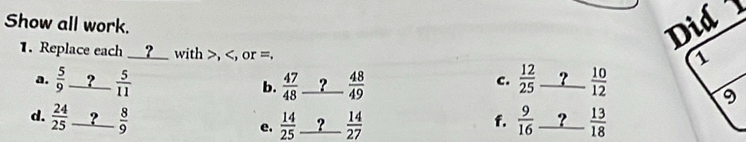 Show all work. 
1. Replace each __?__ with , , or =. 
a.  5/9 _ ? 5/11  frac 47(48)° _ ?  48/49   12/25  ? _ - 10/12 
b. 
c. 
d.  24/25 _ ? 8/9   9/16  _ ?  13/18 
e.  14/25  ?  14/27  f.