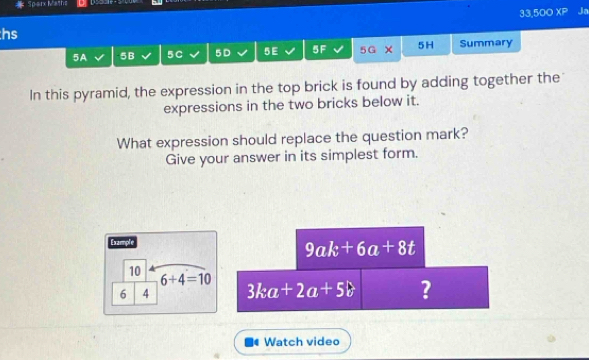 Sp-arx Maths 
33,500 XP Ja 
hs 
5A 5B 5C 5D 5 E 5F 5G 5H Summary 
In this pyramid, the expression in the top brick is found by adding together the 
expressions in the two bricks below it. 
What expression should replace the question mark? 
Give your answer in its simplest form. 
Example
9ak+6a+8t
10
6+4=10
6 4 3ka+2a+5b ? 
Watch video