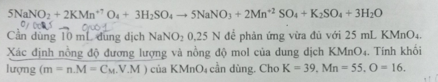 5NaNO_2+2KMn^(+7)O_4+3H_2SO_4to 5NaNO_3+2Mn^(+2)SO_4+K_2SO_4+3H_2O
Cần dùng 10 mL dung dịch NaNO_20,25N để phản ứng vừa đủ với 25 mL KMnO4. 
Xác định nồng độ đương lượng và nồng độ mol của dung dịch KMnO4. Tính khổi 
lượng (m=n. M=C_M..V.M) của KMnO_4 cần dùng. Cho K=39, Mn=55, O=16.