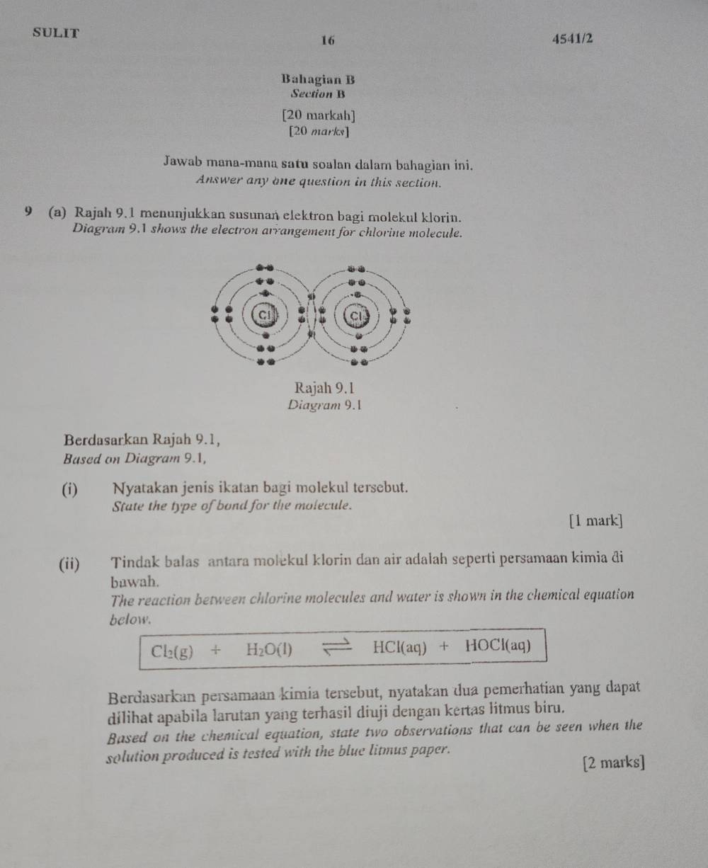 sULIT 4541/2 
16 
Bahagian B 
Section B 
[20 markah] 
[20 marks] 
Jawab mana-mana satu soalan dalam bahagian ini. 
Answer any one question in this section. 
9 (a) Rajah 9.1 menunjukkan susunan elektron bagi molekul klorin. 
Diagram 9.1 shows the electron arrangement for chlorine molecule. 
Rajah 9.1 
Diagram 9.1 
Berdasarkan Rajah 9.1, 
Based on Diagram 9.1, 
(i) Nyatakan jenis ikatan bagi molekul tersebut. 
State the type of bond for the molecule. 
[1 mark] 
(ii) Tindak balas antara molekul klorin dan air adalah seperti persamaan kimia đi 
bawah. 
The reaction between chlorine molecules and water is shown in the chemical equation 
below.
Cl_2(g)+H_2O(l) / HCI(aq)+HOCI(aq)
Berdasarkan persamaan kimia tersebut, nyatakan dua pemerhatian yang dapat 
dilihat apabila larutan yang terhasil diuji dengan kertas litmus biru. 
Based on the chemical equation, state two observations that can be seen when the 
solution produced is tested with the blue litmus paper. 
[2 marks]