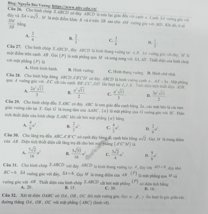 Blog: Nguyễn Bảo Vương: https://www.nbv.cdu.vn/
Câu 26. Cho hình chóp S.ABCD có đây ABCD là nửa lục giác đều với cạnh a. Cạnh SA vuông góc với
đáy và SA=asqrt(3). M là một điểm khác B và ở trên SB sao cho AM vuông góc với MD . Khi đó, ti số
 SM/SB  bāng
A.  3/4 .
B.  2/3 . C.  3/8 · D.  1/3 .
Câu 27. Cho hình chóp S.ABCD , đáy ABCD là hình thang vuông tại A. B . SA vuông góc với đây, M là
một điểm trên cạnh AB . Gọi (P) là mặt phẳng qua M và song song với SA, AD . Thiết diện của hình chóp
với mặt phẳng (P) là
A. Hình bình hành. B. Hình vuông. C. Hình thang vuông. D. Hình chữ nhật.
Câu 28. Cho hình hộp đứng ABCD.A' B'C'D' có đây ABCD là hình vuông cạnh a , AA'=3a. Mật phăng
qua A vuông góc với A'C cắt các cạnh BB',CC',DD' lần lượt tại 7,J. K . Tinh diện tích thiết diện ÁIJK
A.  2a^2sqrt(11)/3 . B.  a^2sqrt(11)/2 . C.  a^2sqrt(11)/3 . D.  3a^2sqrt(11)/2 .
Câu 29. Cho hình chóp đều S.ABC có đáy ABC là tam giác đều cạnh bằng 2a, các mặt bên là các tam
giác vuông cân tại S . Gọi G là trọng tâm của △ ABC , (α) là mặt phẳng qua G vuông góc với SC . Diện
tích thiết diện của hình chóp S.ABC khi cắt bởi mặt phẳng (α) bằng
A.  4/9 a^2. B.  2/3 a^2. C.  4/3 a^2. D.  2/9 a^2.
Câu 30. Cho lăng trụ đều ABC.A' B'C' có cạnh đáy bằng 7, cạnh bên bằng asqrt(2). Gọi M là trung điểm
của AB . Diện tích thiết diện cắt lăng trụ đã cho bởi mặt phẳng (A'C'M) là
A.  7sqrt(2)/16 a^2. B.  3sqrt(35)/16 a^2 C.  3sqrt(2)/4 a^2. D.  9/8 a^2.
Câu 31. Cho hình chóp S.ABCD với đây ABCD là hình thang vuông tại 4 , đầy lớn AD=8 , đày nhỏ
BC=6 SA vuông góc với đáy, SA=6. Gọi M là trung điểm của AB   (P) là mặt phẳng qua M và
vuông góc với AB . Thiết diện của hình chóp S.ABCD cắt bởi mặt phẳng ( P) có diện tích bằng:
A. 20 B. 15 . C. 30. D. 16 .
Câu 32. Xét tứ diện OABC có OA , OB , OC đôi một vuông góc. Gọi α , β, γ lần lượt là góc giữa các
đường thăng OA , OB , OC với mặt phẳng ( ABC) (hình vẽ).