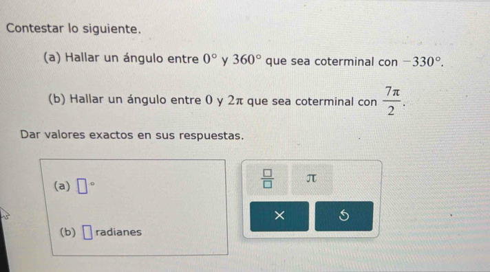 Contestar lo siguiente. 
(a) Hallar un ángulo entre 0° y 360° que sea coterminal con -330°. 
(b) Hallar un ángulo entre 0 y 2π que sea coterminal con  7π /2 . 
Dar valores exactos en sus respuestas. 
(a) □°
 □ /□   π
× 
(b) □ radianes