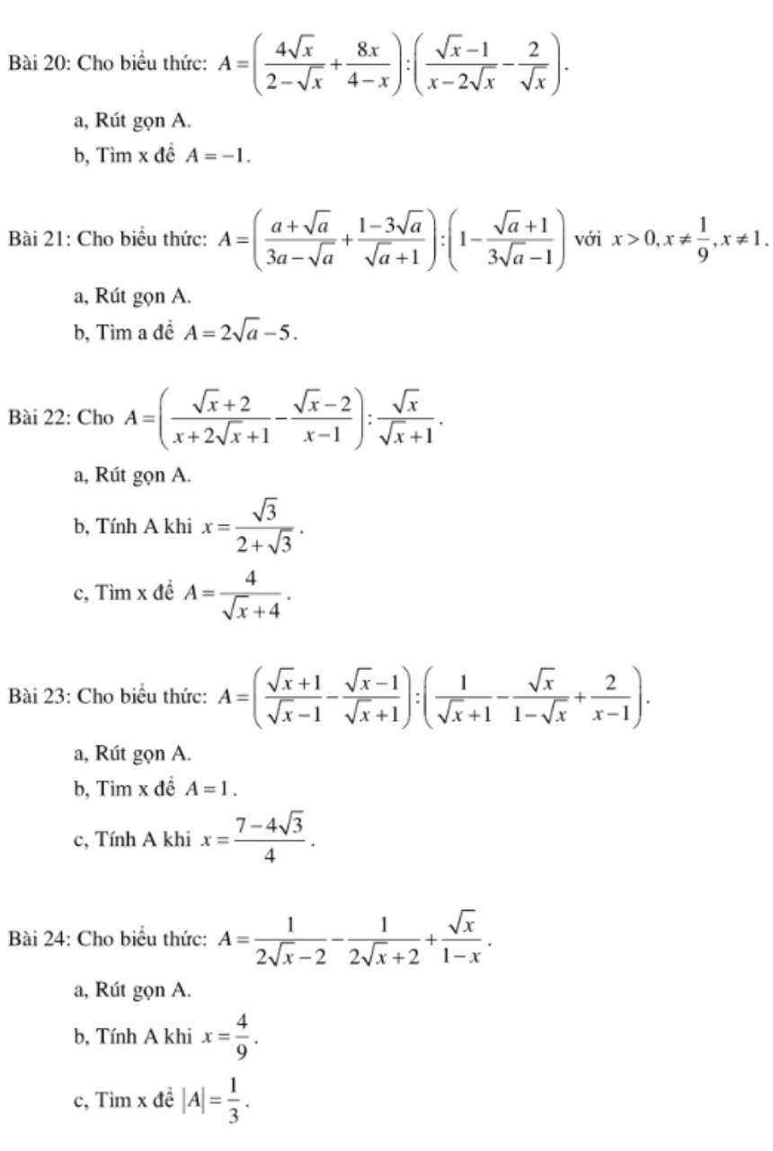 Cho biểu thức: A=( 4sqrt(x)/2-sqrt(x) + 8x/4-x ):( (sqrt(x)-1)/x-2sqrt(x) - 2/sqrt(x) ).
a, Rút gọn A.
b, Tìm x đề A=-1.
Bài 21: Cho biểu thức: A=( (a+sqrt(a))/3a-sqrt(a) + (1-3sqrt(a))/sqrt(a)+1 ):(1- (sqrt(a)+1)/3sqrt(a)-1 ) với x>0,x!=  1/9 ,x!= 1.
a, Rút gọn A.
b, Tìm a đề A=2sqrt(a)-5.
Bài 22: Cho A=( (sqrt(x)+2)/x+2sqrt(x)+1 - (sqrt(x)-2)/x-1 ): sqrt(x)/sqrt(x)+1 .
a, Rút gọn A.
b, Tính A khi x= sqrt(3)/2+sqrt(3) .
c, Tìm x đề A= 4/sqrt(x)+4 .
Bài 23: Cho biểu thức: A=( (sqrt(x)+1)/sqrt(x)-1 - (sqrt(x)-1)/sqrt(x)+1 ):( 1/sqrt(x)+1 - sqrt(x)/1-sqrt(x) + 2/x-1 ).
a, Rút gọn A.
b, Tìm x đề A=1.
c, Tính A khi x= (7-4sqrt(3))/4 .
Bài 24: Cho biểu thức: A= 1/2sqrt(x)-2 - 1/2sqrt(x)+2 + sqrt(x)/1-x .
a, Rút gọn A.
b, Tính A khi x= 4/9 .
c, Tìm x đề |A|= 1/3 .