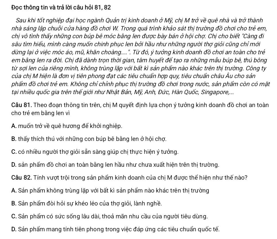 Đọc thông tin và trả lời câu hỏi 81, 82
Sau khi tốt nghiệp đại học ngành Quản trị kinh doanh ở Mỹ, chị M trở về quê nhà và trở thành
nhà sáng lập chuỗi cửa hàng đồ chơi W. Trong quá trình khảo sát thị trường đồ chơi cho trẻ em,
chị vô tình thấy những con búp bê móc bằng len được bày bán ở hội chợ. Chị cho biết "Càng đi
sâu tìm hiểu, mình càng muốn chinh phục len bởi hầu như những người thợ giỏi cũng chỉ mới
dừng lại ở việc móc áo, mũ, khăn choàng....". Từ đó, ý tưởng kinh doanh đồ chơi an toàn cho trẻ
em bằng len ra đời. Chị đã dành trọn thời gian, tâm huyết để tạo ra những mẫu búp bê, thú bông
từ sợi len của riêng mình, không trùng lặp với bất kì sản phẩm nào khác trên thị trường. Công ty
của chị M hiện là đơn vị tiên phong đạt các tiêu chuẩn hợp quy, tiêu chuẩn châu Âu cho sản
phẩm đồ chơi trẻ em. Không chỉ chỉnh phục thị trường đồ chơi trong nước, sản phẩm còn có mặt
tại nhiều quốc gia trên thế giới như Nhật Bản, Mỹ, Anh, Đức, Hàn Quốc, Singapore,...
Câu 81. Theo đoạn thông tin trên, chị M quyết định lựa chọn ý tưởng kinh doanh đồ chơi an toàn
cho trẻ em bằng len vì
A. muốn trở về quê hương để khởi nghiệp.
B. thấy thích thú với những con búp bê bằng len ở hội chợ.
C. có nhiều người thợ giỏi sẵn sàng giúp chị thực hiện ý tưởng.
D. sản phẩm đồ chơi an toàn bằng len hầu như chưa xuất hiện trên thị trường.
Câu 82. Tính vượt trội trong sản phẩm kinh doanh của chị M được thể hiện như thế nào?
A. Sản phẩm không trùng lặp với bất kì sản phẩm nào khác trên thị trường
B. Sản phẩm đòi hỏi sự khéo léo của thợ giỏi, lành nghề.
C. Sản phẩm có sức sống lâu dài, thoả mãn nhu cầu của người tiêu dùng.
D. Sản phẩm mang tính tiên phong trong việc đáp ứng các tiêu chuẩn quốc tế.