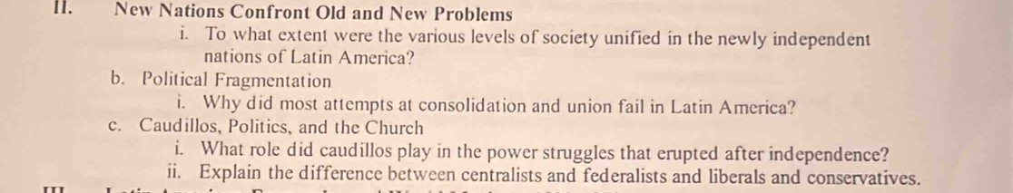 New Nations Confront Old and New Problems 
i. To what extent were the various levels of society unified in the newly independent 
nations of Latin America? 
b. Political Fragmentation 
i. Why did most attempts at consolidation and union fail in Latin America? 
c. Caudillos, Politics, and the Church 
i. What role did caudillos play in the power struggles that erupted after independence? 
ii. Explain the difference between centralists and federalists and liberals and conservatives.