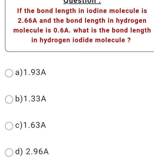 Question .
If the bond length in iodine molecule is
2.66A and the bond length in hydrogen
molecule is 0.6A. what is the bond length
in hydrogen iodide molecule ?
a) 1.93A
b) 1.33A
c) 1.63A
d) 2.96A