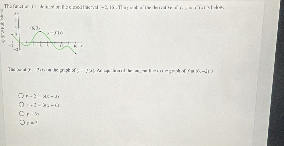 The function f is defined on the closed interval [-2,16]. The graph of the derivative of f,y=f'(x) is below.
The point (6,-2) is on the graph of y=f(x). An equation of the tangent line to the graph of f at (6,-2) is
y-2=6(x+3)
y+2=3(x-6)
y-6x
y=3