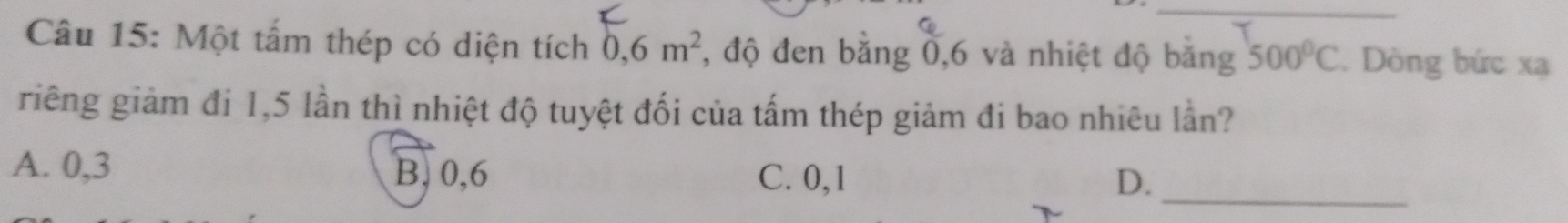 Một tấm thép có diện tích 0,6m^2 , độ đen bằng 0,6 và nhiệt độ băng 500°C. Dòng bức xạ
riêng giảm đi 1,5 lần thì nhiệt độ tuyệt đối của tấm thép giảm đi bao nhiêu lần?
A. 0, 3 B, 0, 6 C. 0, 1 D._