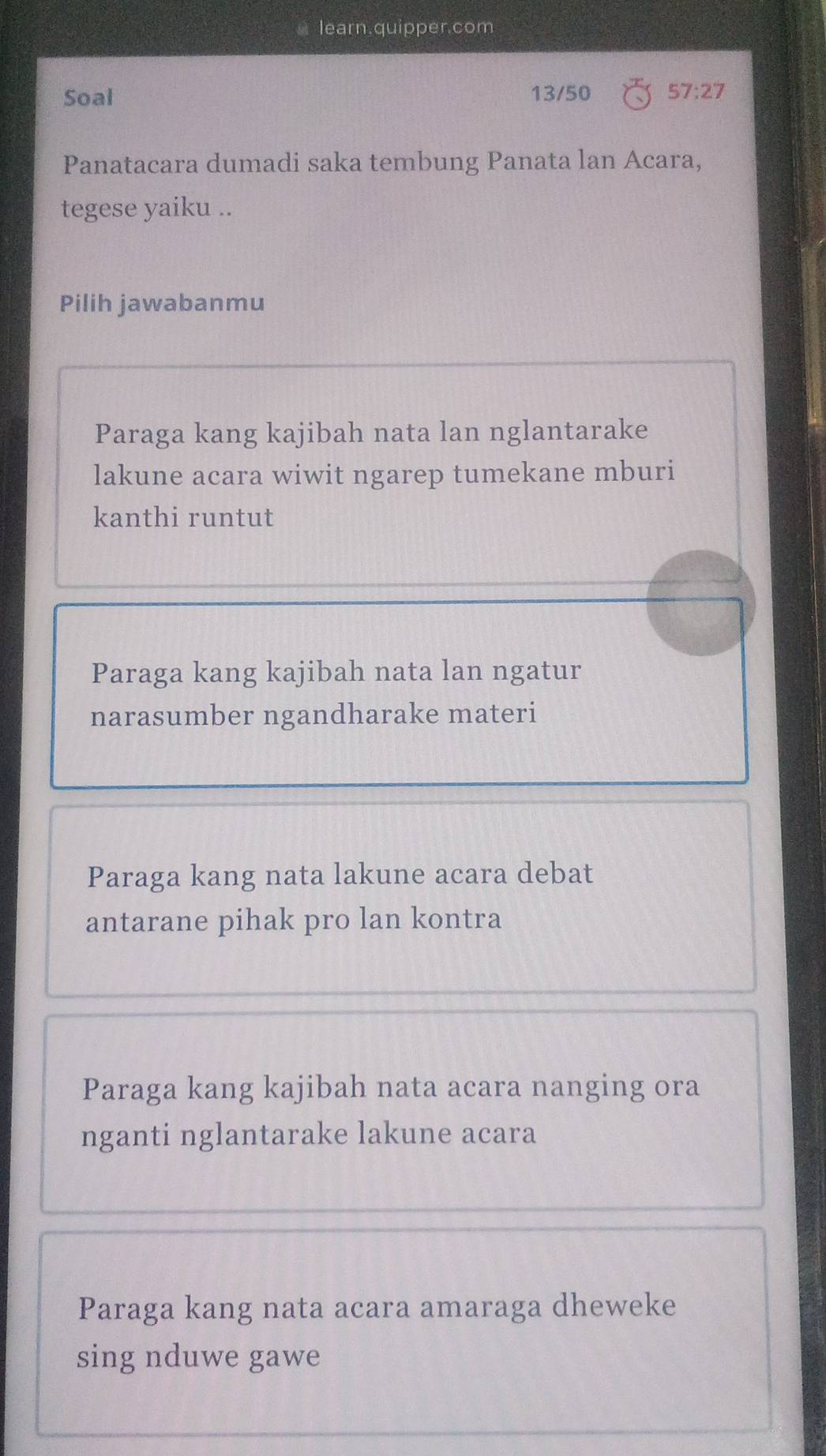 learn.quipper.com
Soal 13/50 57:27 
Panatacara dumadi saka tembung Panata lan Acara,
tegese yaiku ..
Pilih jawabanmu
Paraga kang kajibah nata lan nglantarake
lakune acara wiwit ngarep tumekane mburi
kanthi runtut
Paraga kang kajibah nata lan ngatur
narasumber ngandharake materi
Paraga kang nata lakune acara debat
antarane pihak pro lan kontra
Paraga kang kajibah nata acara nanging ora
nganti nglantarake lakune acara
Paraga kang nata acara amaraga dheweke
sing nduwe gawe