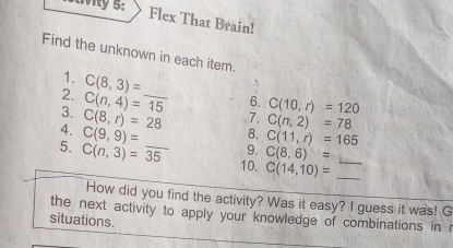 Flex That Brain! 
Find the unknown in each item. 
1. 
2. C(8,3)= _ 
`
C(n,4)=15 6. C(10,r)=120
7. C(n,2)=78
3. C(8,r)=28 8. C(11,r)=165
4. C(9,9)=
5. C(n,3)=overline 35 _ 9. C(8,6)= _ 
10. C(14,10)= _ 
How did you find the activity? Was it easy? I guess it was! G 
the next activity to apply your knowledge of combinations in r 
situations.