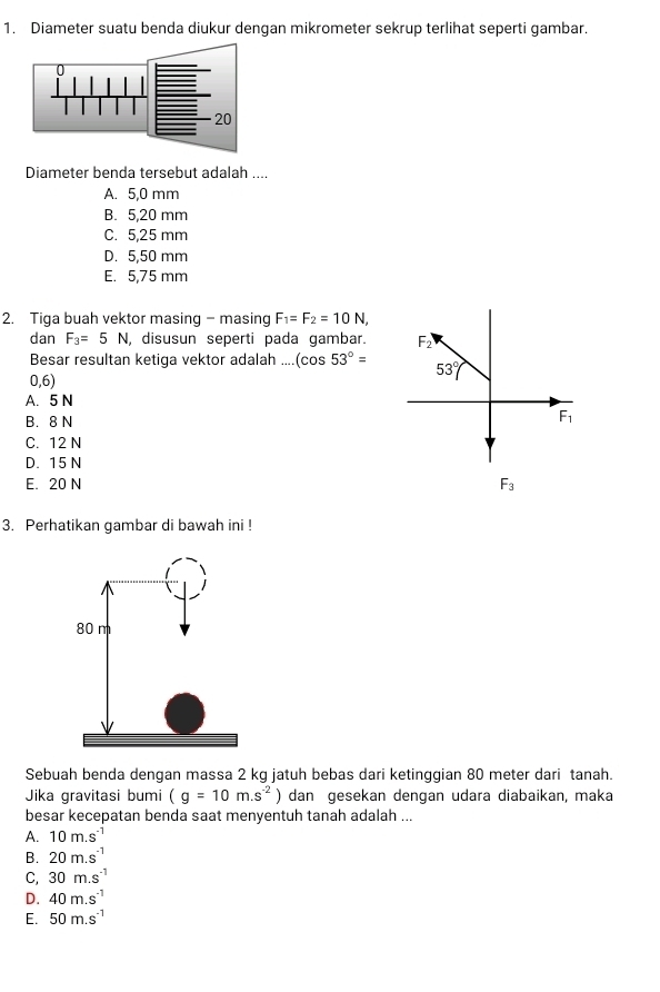 Diameter suatu benda diukur dengan mikrometer sekrup terlihat seperti gambar.
Diameter benda tersebut adalah ....
A. 5,0 mm
B. 5,20 mm
C. 5,25 mm
D. 5,50 mm
E. 5,75 mm
2. Tiga buah vektor masing - masing F_1=F_2=10N,
dan F_3=5N , disusun seperti pada gambar. 
Besar resultan ketiga vektor adalah .... (cos 53°=
0,6)
A. 5 N
B. 8 N
C. 12 N
D. 15 N
E. 20 N F_3
3. Perhatikan gambar di bawah ini !
Sebuah benda dengan massa 2 kg jatuh bebas dari ketinggian 80 meter dari tanah.
Jika gravitasi bumi (g=10m.s^(-2)) dan gesekan dengan udara diabaikan, maka
besar kecepatan benda saat menyentuh tanah adalah ...
A. 10m.s^(-1)
B. 20m.s^(-1)
C, 30m.s^(-1)
D. 40m.s^(-1)
E. 50m.s^(-1)